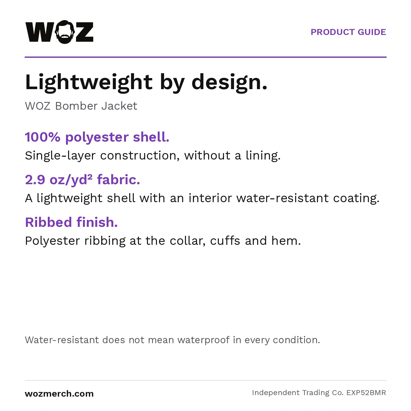 WOZ Bomber Jacket — Lightweight by design.. WOZ Bomber Jacket. 100% polyester shell.: Single-layer construction, without a lining.. 2.9 oz/yd² fabric.: A lightweight shell with an interior water-resistant coating.. Ribbed finish.: Polyester ribbing at the collar, cuffs and hem.. Water-resistant does not mean waterproof in every condition.