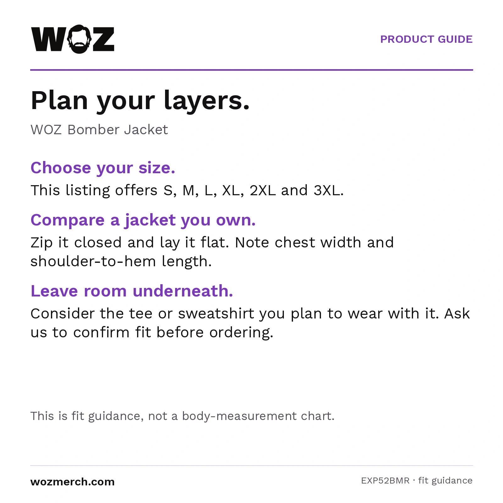 WOZ Bomber Jacket — Plan your layers.. WOZ Bomber Jacket. Choose your size.: This listing offers S, M, L, XL, 2XL and 3XL.. Compare a jacket you own.: Zip it closed and lay it flat. Note chest width and shoulder-to-hem length.. Leave room underneath.: Consider the tee or sweatshirt you plan to wear with it. Ask us to confirm fit before ordering.. This is fit guidance, not a body-measurement chart.