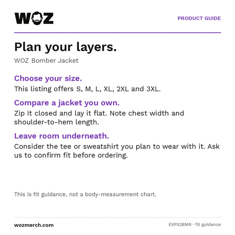 WOZ Bomber Jacket — Plan your layers.. WOZ Bomber Jacket. Choose your size.: This listing offers S, M, L, XL, 2XL and 3XL.. Compare a jacket you own.: Zip it closed and lay it flat. Note chest width and shoulder-to-hem length.. Leave room underneath.: Consider the tee or sweatshirt you plan to wear with it. Ask us to confirm fit before ordering.. This is fit guidance, not a body-measurement chart.