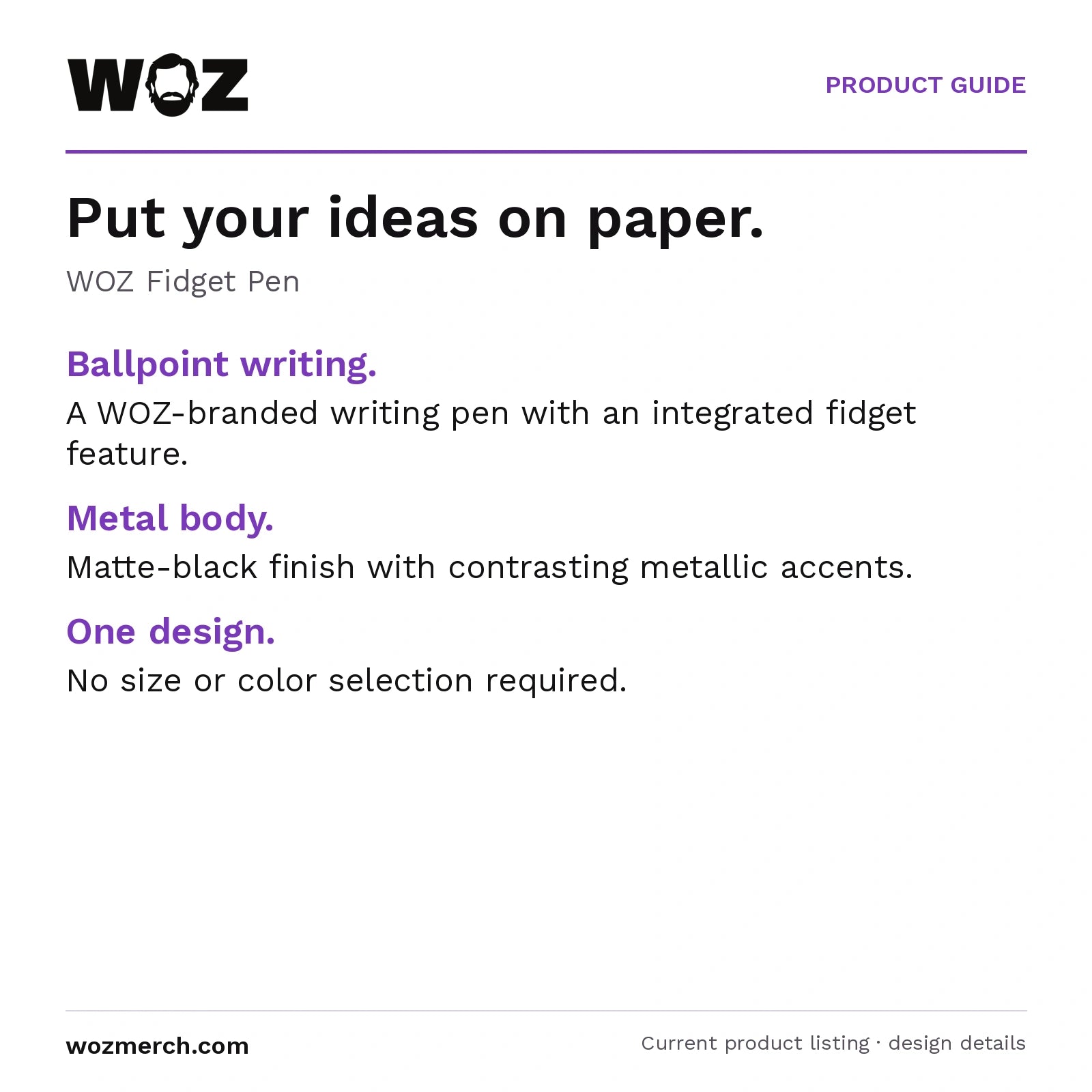 WOZ Fidget Pen — Put your ideas on paper.. WOZ Fidget Pen. Ballpoint writing.: A WOZ-branded writing pen with an integrated fidget feature.. Metal body.: Matte-black finish with contrasting metallic accents.. One design.: No size or colour selection required.