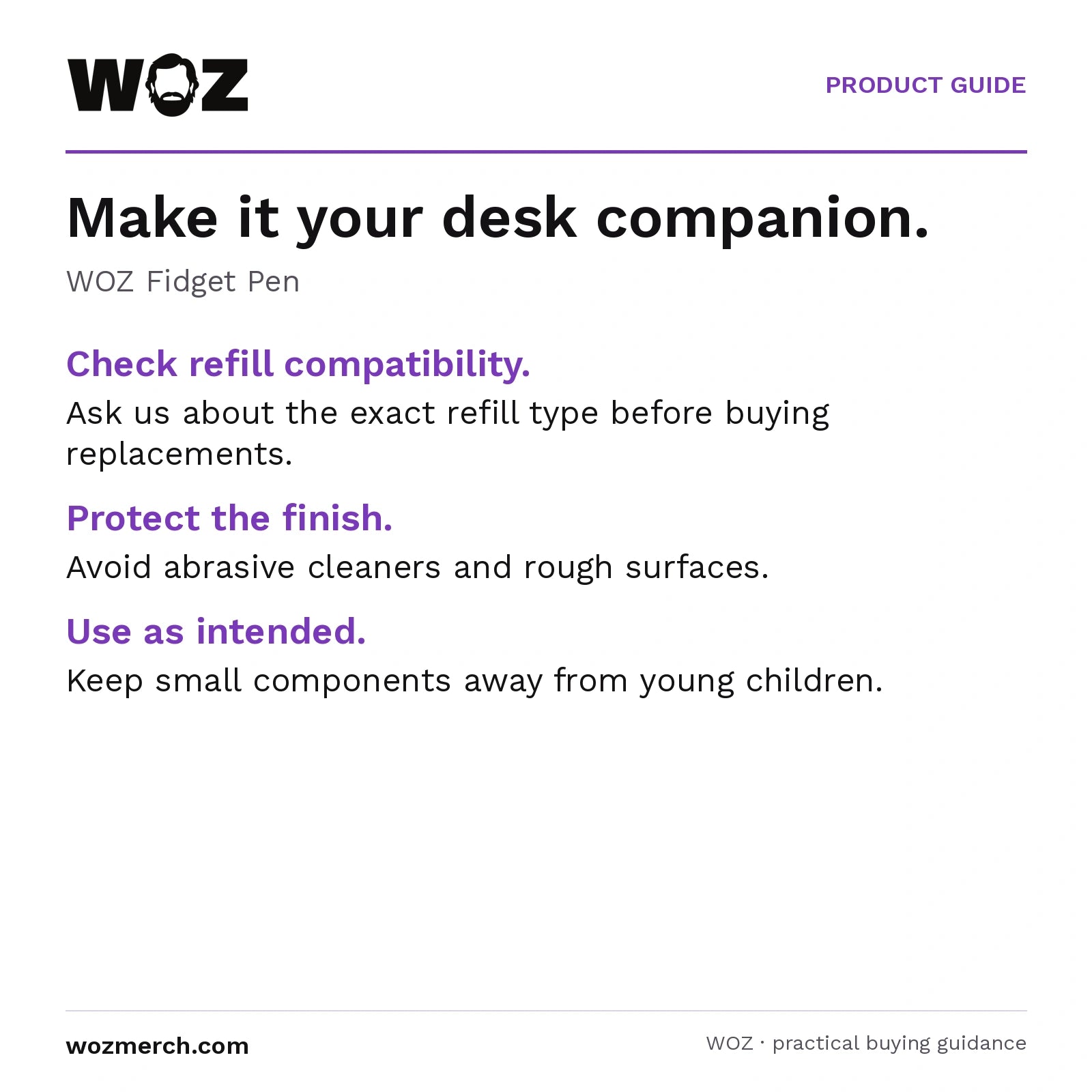 WOZ Fidget Pen — Make it your desk companion.. WOZ Fidget Pen. Check refill compatibility.: Ask us about the exact refill type before buying replacements.. Protect the finish.: Avoid abrasive cleaners and rough surfaces.. Use as intended.: Keep small components away from young children.