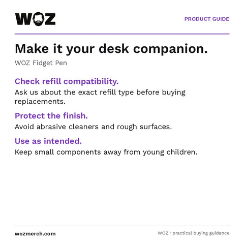 WOZ Fidget Pen — Make it your desk companion.. WOZ Fidget Pen. Check refill compatibility.: Ask us about the exact refill type before buying replacements.. Protect the finish.: Avoid abrasive cleaners and rough surfaces.. Use as intended.: Keep small components away from young children.
