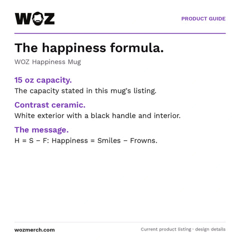 WOZ Happiness Mug — The happiness formula.. WOZ Happiness Mug. 15 oz capacity.: The capacity stated in this mug's listing.. Contrast ceramic.: White exterior with a black handle and interior.. The message.: H = S − F: Happiness = Smiles − Frowns.