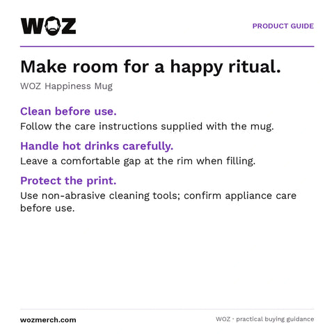 WOZ Happiness Mug — Make room for a happy ritual.. WOZ Happiness Mug. Clean before use.: Follow the care instructions supplied with the mug.. Handle hot drinks carefully.: Leave a comfortable gap at the rim when filling.. Protect the print.: Use non-abrasive cleaning tools; confirm appliance care before use.