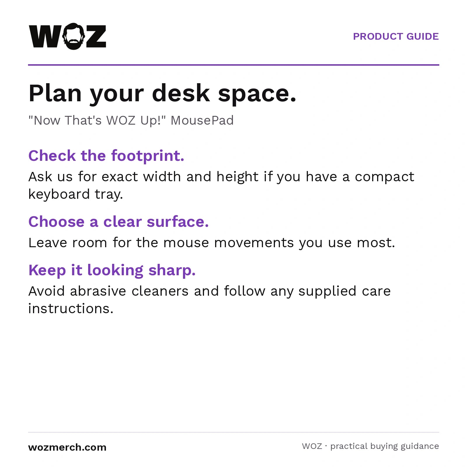 "Now That's WOZ Up!" MousePad — Plan your desk space.. "Now That's WOZ Up!" MousePad. Check the footprint.: Ask us for exact width and height if you have a compact keyboard tray.. Choose a clear surface.: Leave room for the mouse movements you use most.. Keep it looking sharp.: Avoid abrasive cleaners and follow any supplied care instructions.