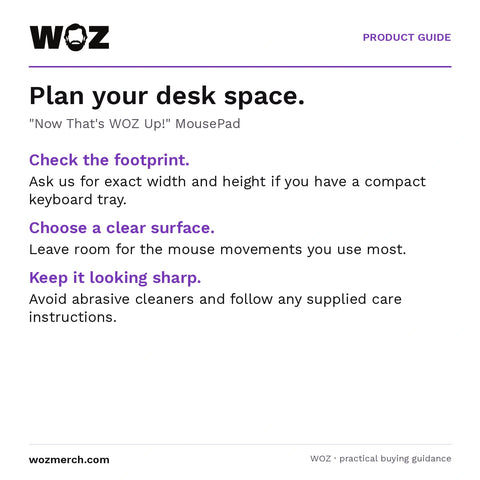 "Now That's WOZ Up!" MousePad — Plan your desk space.. "Now That's WOZ Up!" MousePad. Check the footprint.: Ask us for exact width and height if you have a compact keyboard tray.. Choose a clear surface.: Leave room for the mouse movements you use most.. Keep it looking sharp.: Avoid abrasive cleaners and follow any supplied care instructions.