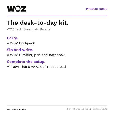 WOZ Tech Essentials Bundle — The desk-to-day kit.. WOZ Tech Essentials Bundle. Carry.: A WOZ backpack.. Sip and write.: A WOZ tumbler, pen and notebook.. Complete the setup.: A “Now That's WOZ Up” mouse pad.
