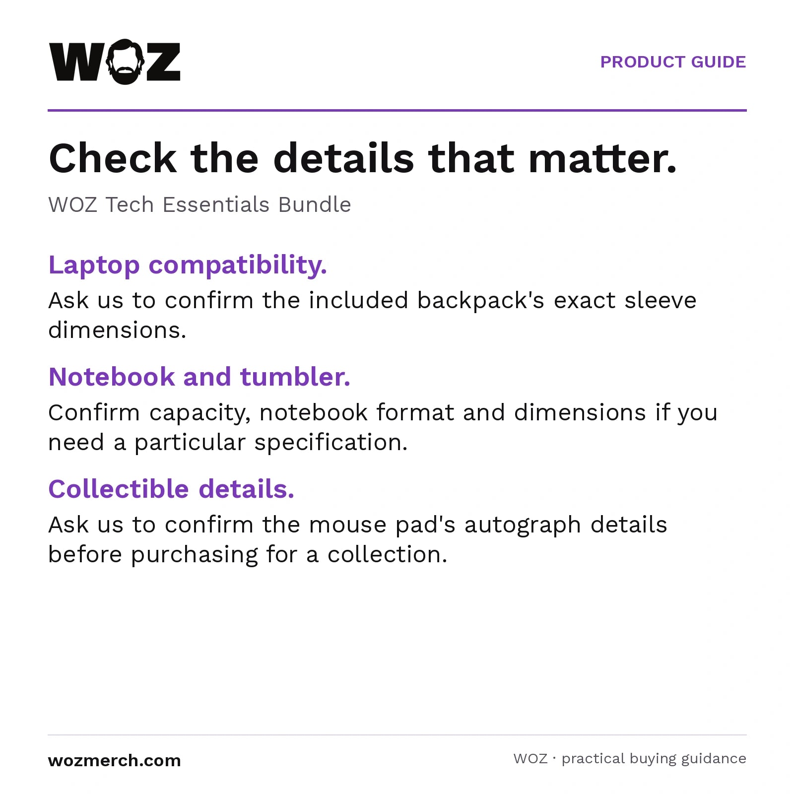 WOZ Tech Essentials Bundle — Check the details that matter.. WOZ Tech Essentials Bundle. Laptop compatibility.: Ask us to confirm the included backpack's exact sleeve dimensions.. Notebook and tumbler.: Confirm capacity, notebook format and dimensions if you need a particular specification.. Collectible details.: Ask us to confirm the mouse pad's autograph details before purchasing for a collection.