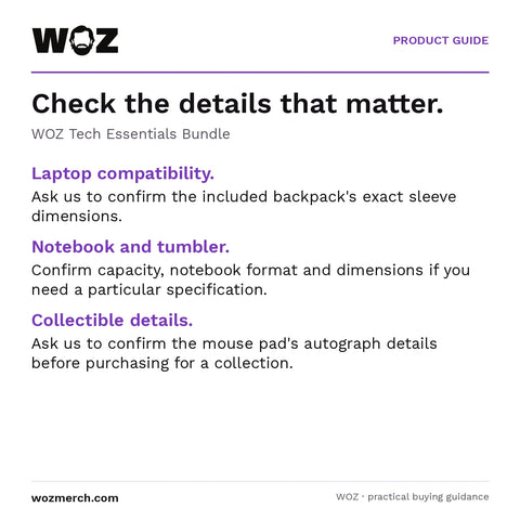 WOZ Tech Essentials Bundle — Check the details that matter.. WOZ Tech Essentials Bundle. Laptop compatibility.: Ask us to confirm the included backpack's exact sleeve dimensions.. Notebook and tumbler.: Confirm capacity, notebook format and dimensions if you need a particular specification.. Collectible details.: Ask us to confirm the mouse pad's autograph details before purchasing for a collection.