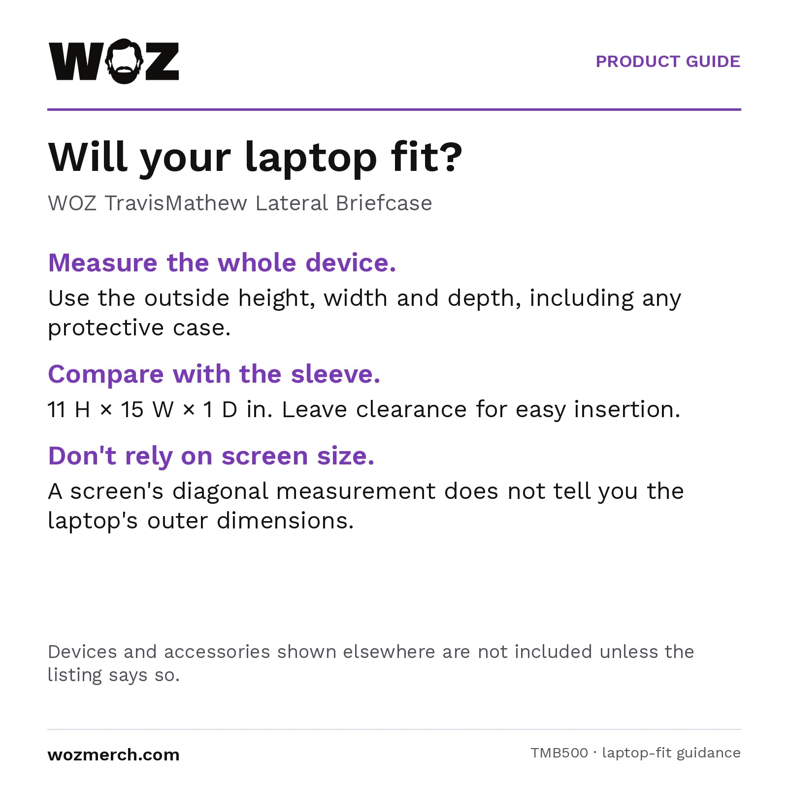 WOZ x TravisMathew Lateral Briefcase — Will your laptop fit?. WOZ TravisMathew Lateral Briefcase. Measure the whole device.: Use the outside height, width and depth, including any protective case.. Compare with the sleeve.: 11 H × 15 W × 1 D in. Leave clearance for easy insertion.. Don't rely on screen size.: A screen's diagonal measurement does not tell you the laptop's outer dimensions.. Devices and accessories shown elsewhere are not included unless the listing says so.