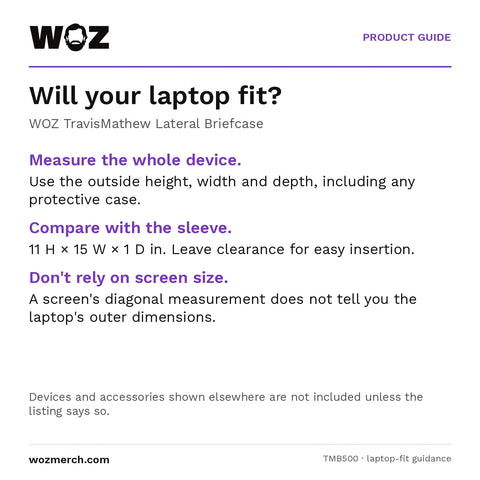 WOZ x TravisMathew Lateral Briefcase — Will your laptop fit?. WOZ TravisMathew Lateral Briefcase. Measure the whole device.: Use the outside height, width and depth, including any protective case.. Compare with the sleeve.: 11 H × 15 W × 1 D in. Leave clearance for easy insertion.. Don't rely on screen size.: A screen's diagonal measurement does not tell you the laptop's outer dimensions.. Devices and accessories shown elsewhere are not included unless the listing says so.