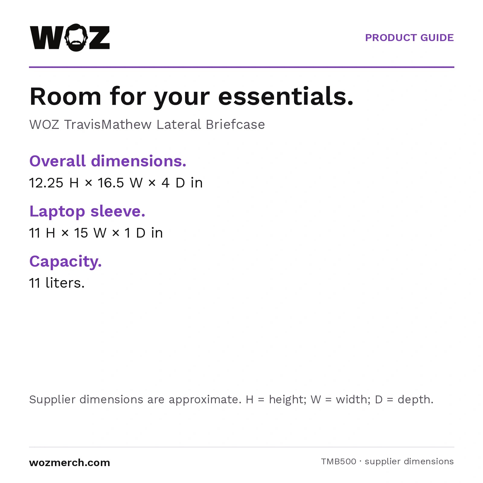 WOZ x TravisMathew Lateral Briefcase — Room for your essentials.. WOZ TravisMathew Lateral Briefcase. Overall dimensions.: 12.25 H × 16.5 W × 4 D in. Laptop sleeve.: 11 H × 15 W × 1 D in. Capacity.: 11 litres.. Supplier dimensions are approximate. H = height; W = width; D = depth.