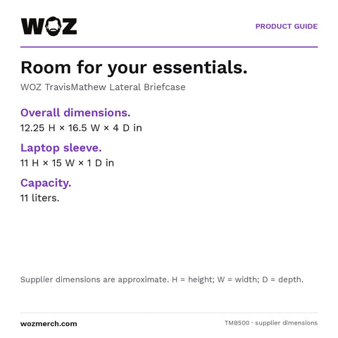 WOZ x TravisMathew Lateral Briefcase — Room for your essentials.. WOZ TravisMathew Lateral Briefcase. Overall dimensions.: 12.25 H × 16.5 W × 4 D in. Laptop sleeve.: 11 H × 15 W × 1 D in. Capacity.: 11 litres.. Supplier dimensions are approximate. H = height; W = width; D = depth.