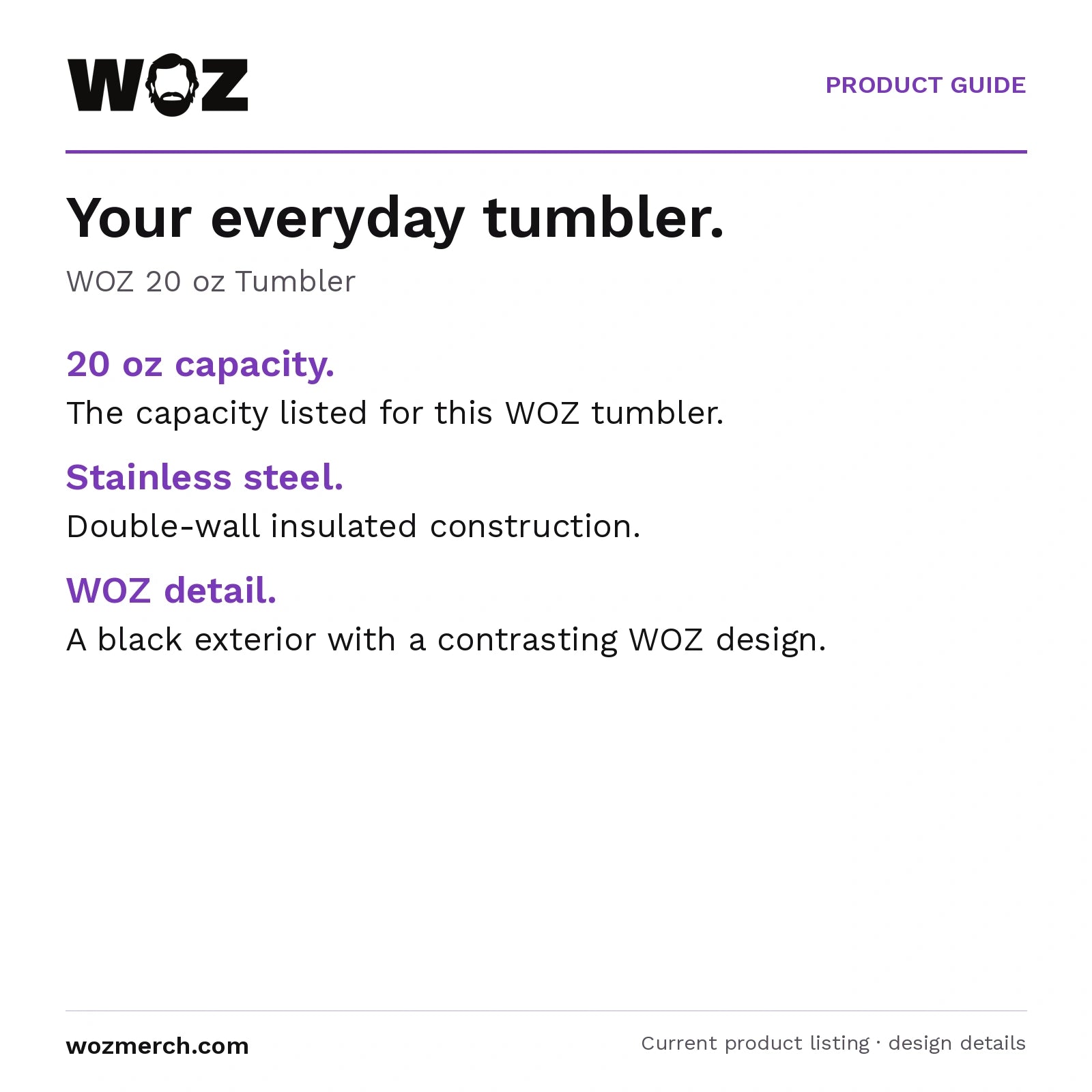 WOZ 20 oz Tumbler — Your everyday tumbler.. WOZ 20 oz Tumbler. 20 oz capacity.: The capacity listed for this WOZ tumbler.. Stainless steel.: Double-wall insulated construction.. WOZ detail.: A black exterior with a contrasting WOZ design.