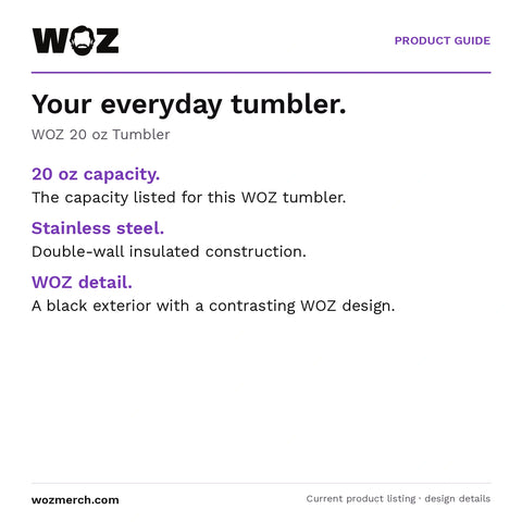 WOZ 20 oz Tumbler — Your everyday tumbler.. WOZ 20 oz Tumbler. 20 oz capacity.: The capacity listed for this WOZ tumbler.. Stainless steel.: Double-wall insulated construction.. WOZ detail.: A black exterior with a contrasting WOZ design.