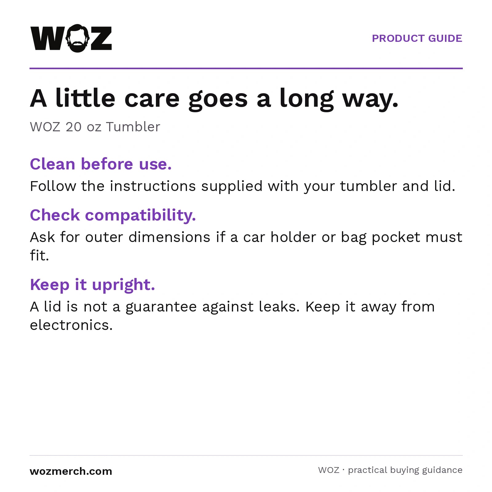 WOZ 20 oz Tumbler — A little care goes a long way.. WOZ 20 oz Tumbler. Clean before use.: Follow the instructions supplied with your tumbler and lid.. Check compatibility.: Ask for outer dimensions if a car holder or bag pocket must fit.. Keep it upright.: A lid is not a guarantee against leaks. Keep it away from electronics.