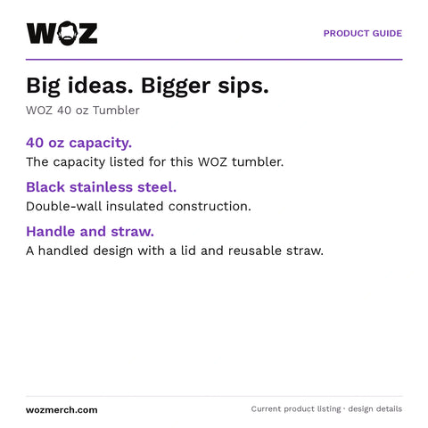 WOZ 40 oz Tumbler — Big ideas. Bigger sips.. WOZ 40 oz Tumbler. 40 oz capacity.: The capacity listed for this WOZ tumbler.. Black stainless steel.: Double-wall insulated construction.. Handle and straw.: A handled design with a lid and reusable straw.