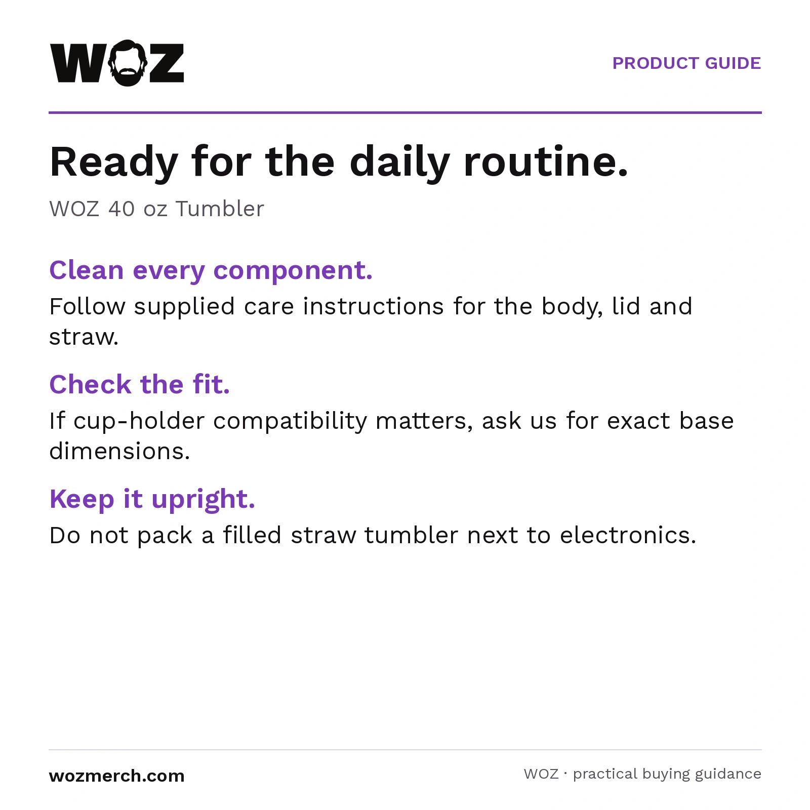 WOZ 40 oz Tumbler — Ready for the daily routine.. WOZ 40 oz Tumbler. Clean every component.: Follow supplied care instructions for the body, lid and straw.. Check the fit.: If cup-holder compatibility matters, ask us for exact base dimensions.. Keep it upright.: Do not pack a filled straw tumbler next to electronics.