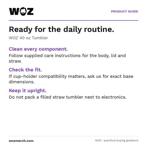WOZ 40 oz Tumbler — Ready for the daily routine.. WOZ 40 oz Tumbler. Clean every component.: Follow supplied care instructions for the body, lid and straw.. Check the fit.: If cup-holder compatibility matters, ask us for exact base dimensions.. Keep it upright.: Do not pack a filled straw tumbler next to electronics.