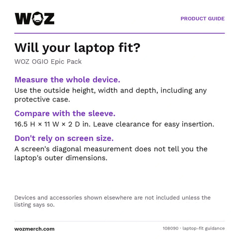 WOZ × OGIO Epic Pack — Will your laptop fit?. WOZ OGIO Epic Pack. Measure the whole device.: Use the outside height, width and depth, including any protective case.. Compare with the sleeve.: 16.5 H × 11 W × 2 D in. Leave clearance for easy insertion.. Don't rely on screen size.: A screen's diagonal measurement does not tell you the laptop's outer dimensions.. Devices and accessories shown elsewhere are not included unless the listing says so.