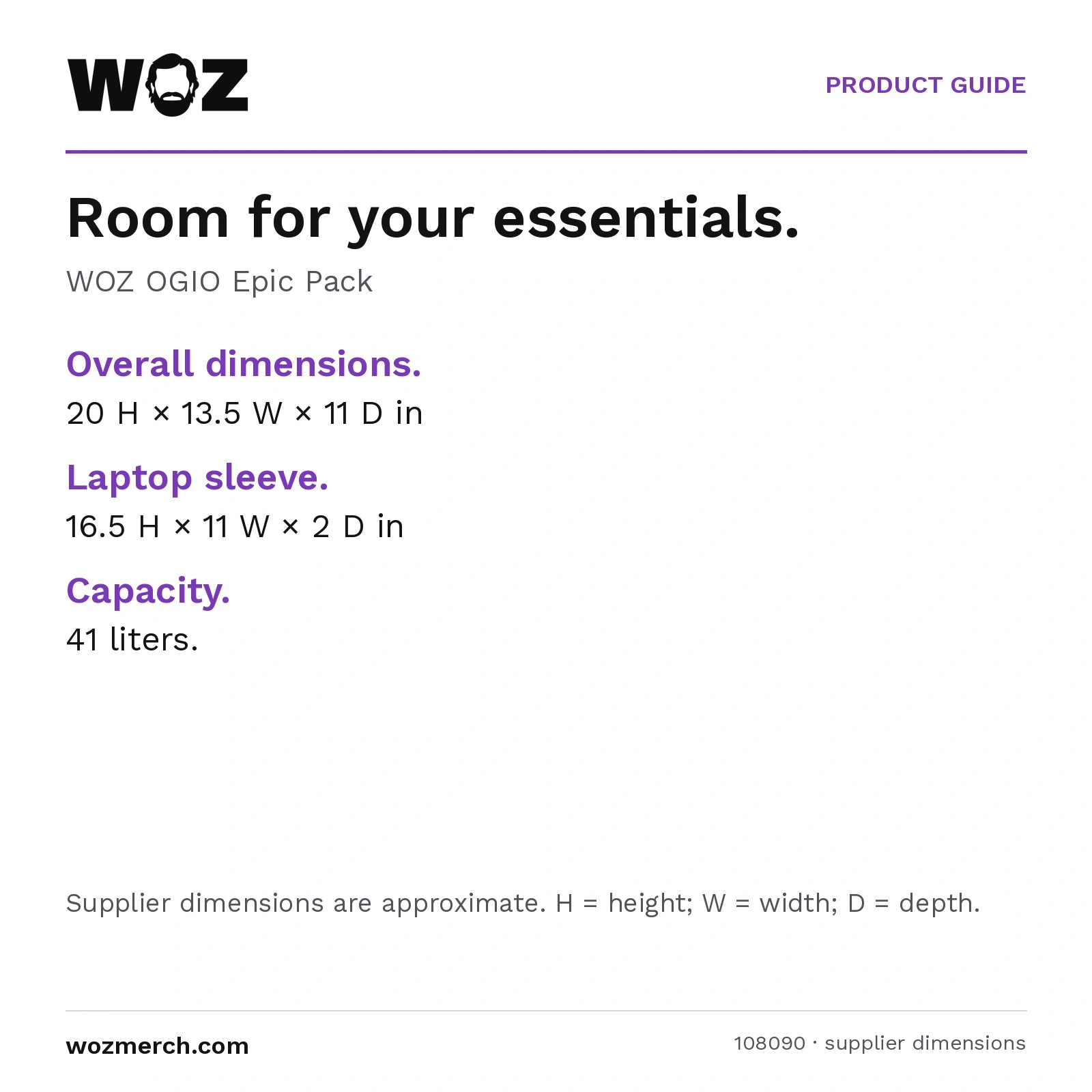 WOZ × OGIO Epic Pack — Room for your essentials.. WOZ OGIO Epic Pack. Overall dimensions.: 20 H × 13.5 W × 11 D in. Laptop sleeve.: 16.5 H × 11 W × 2 D in. Capacity.: 41 litres.. Supplier dimensions are approximate. H = height; W = width; D = depth.