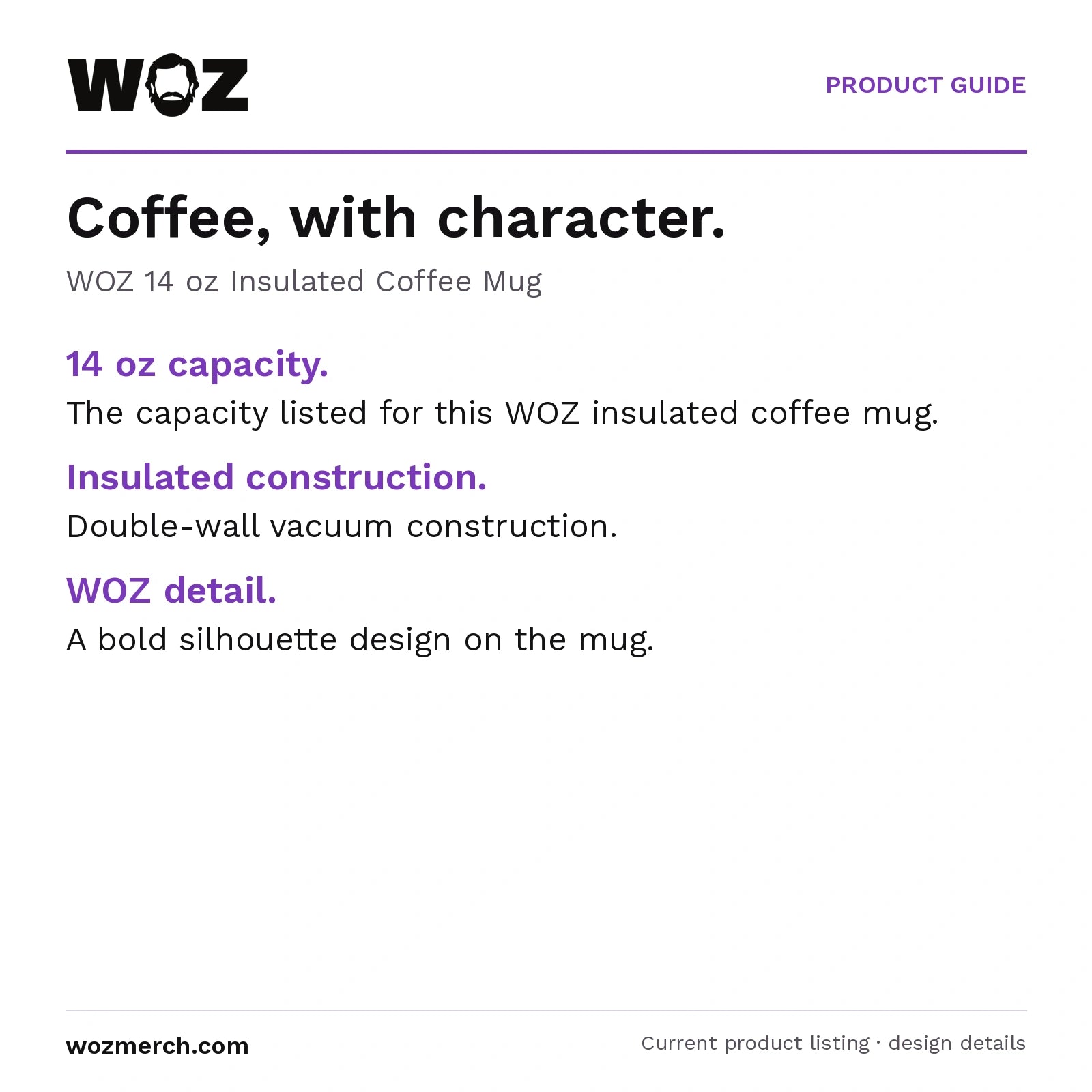 WOZ 14 oz Insulated Coffee Mug — Coffee, with character.. WOZ 14 oz Insulated Coffee Mug. 14 oz capacity.: The capacity listed for this WOZ insulated coffee mug.. Insulated construction.: Double-wall vacuum construction.. WOZ detail.: A bold silhouette design on the mug.