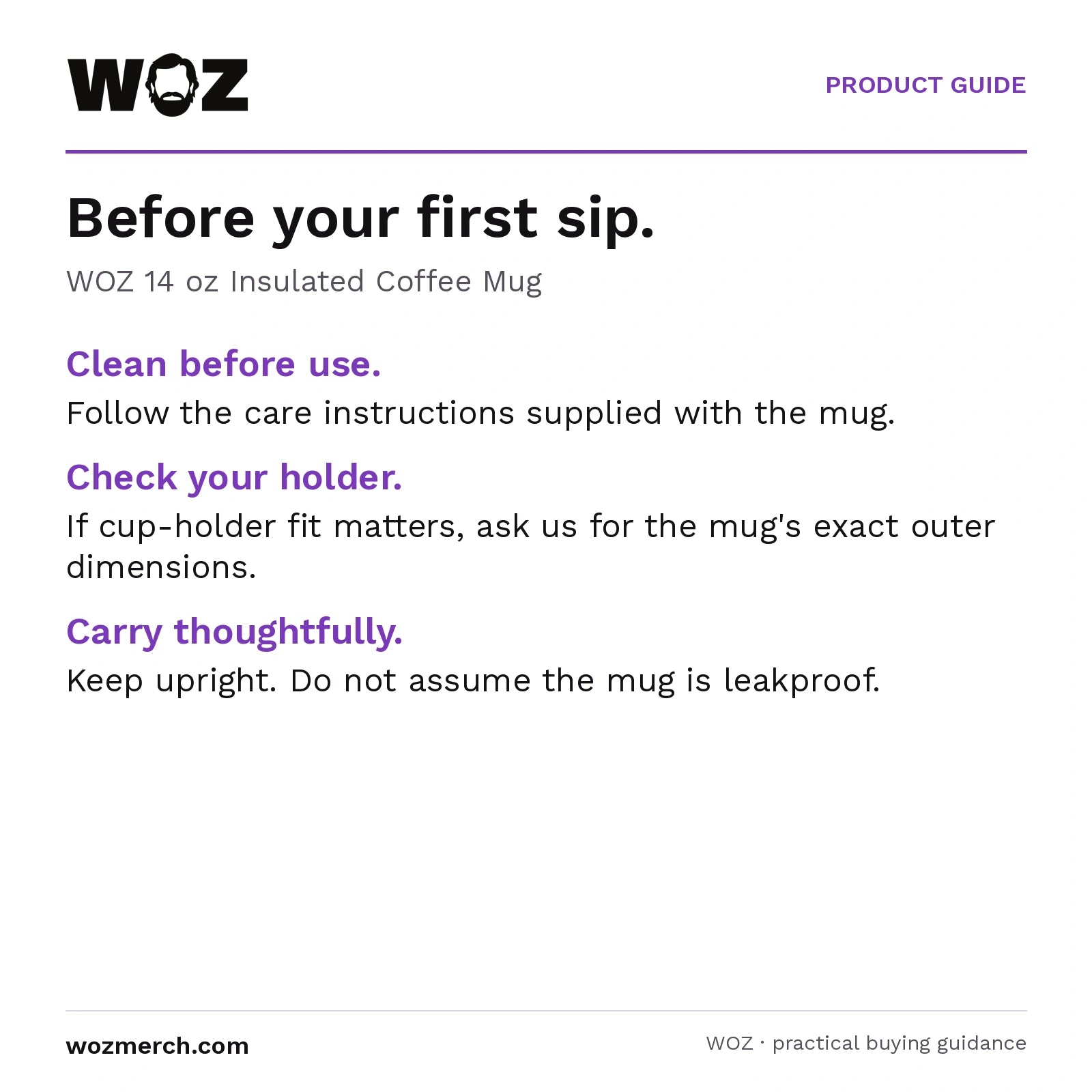 WOZ 14 oz Insulated Coffee Mug — Before your first sip.. WOZ 14 oz Insulated Coffee Mug. Clean before use.: Follow the care instructions supplied with the mug.. Check your holder.: If cup-holder fit matters, ask us for the mug's exact outer dimensions.. Carry thoughtfully.: Keep upright. Do not assume the mug is leakproof.