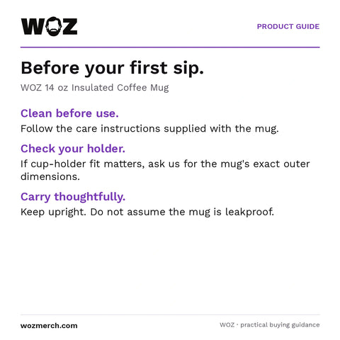 WOZ 14 oz Insulated Coffee Mug — Before your first sip.. WOZ 14 oz Insulated Coffee Mug. Clean before use.: Follow the care instructions supplied with the mug.. Check your holder.: If cup-holder fit matters, ask us for the mug's exact outer dimensions.. Carry thoughtfully.: Keep upright. Do not assume the mug is leakproof.