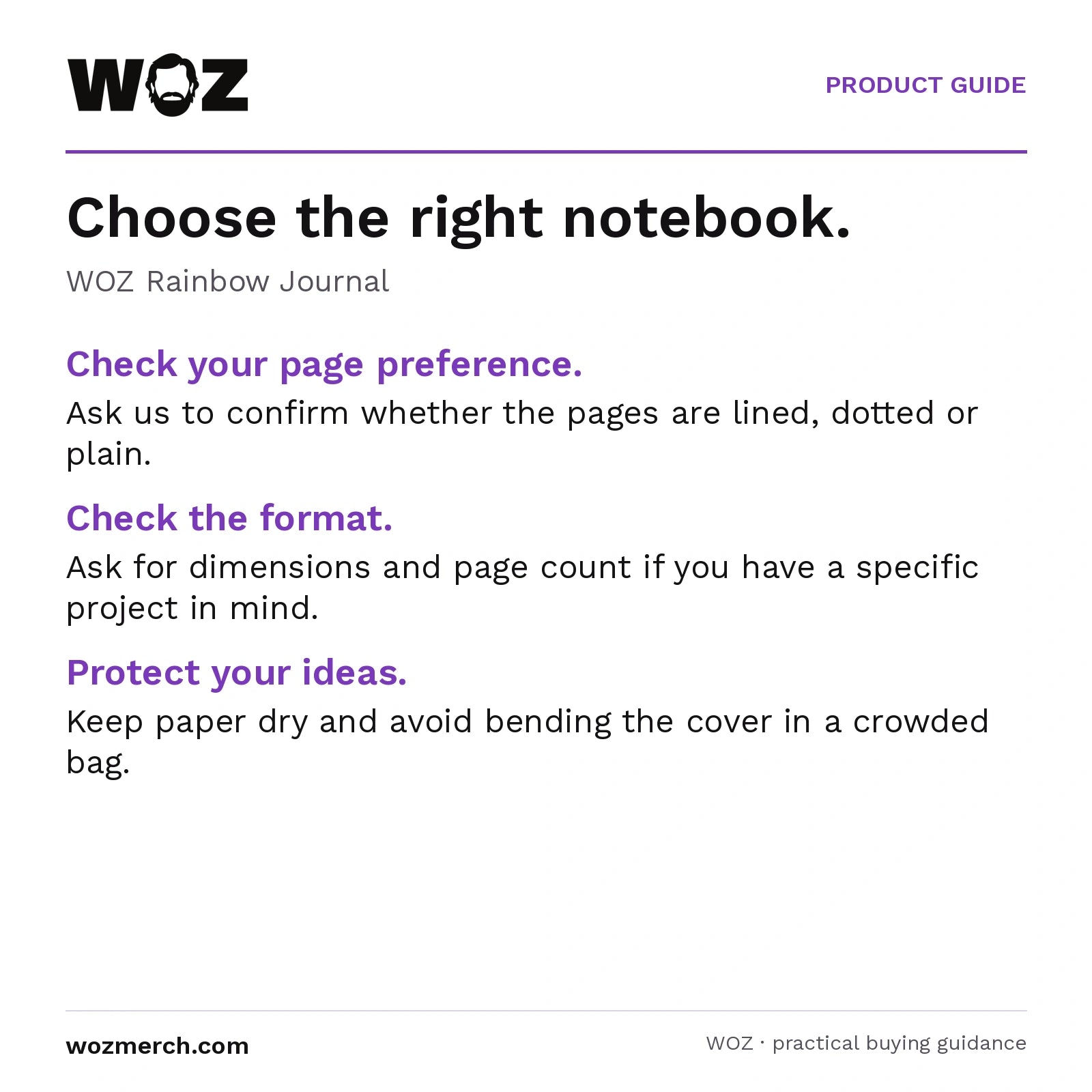 WOZ Rainbow Journal — Choose the right notebook.. WOZ Rainbow Journal. Check your page preference.: Ask us to confirm whether the pages are lined, dotted or plain.. Check the format.: Ask for dimensions and page count if you have a specific project in mind.. Protect your ideas.: Keep paper dry and avoid bending the cover in a crowded bag.