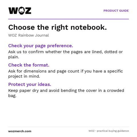 WOZ Rainbow Journal — Choose the right notebook.. WOZ Rainbow Journal. Check your page preference.: Ask us to confirm whether the pages are lined, dotted or plain.. Check the format.: Ask for dimensions and page count if you have a specific project in mind.. Protect your ideas.: Keep paper dry and avoid bending the cover in a crowded bag.