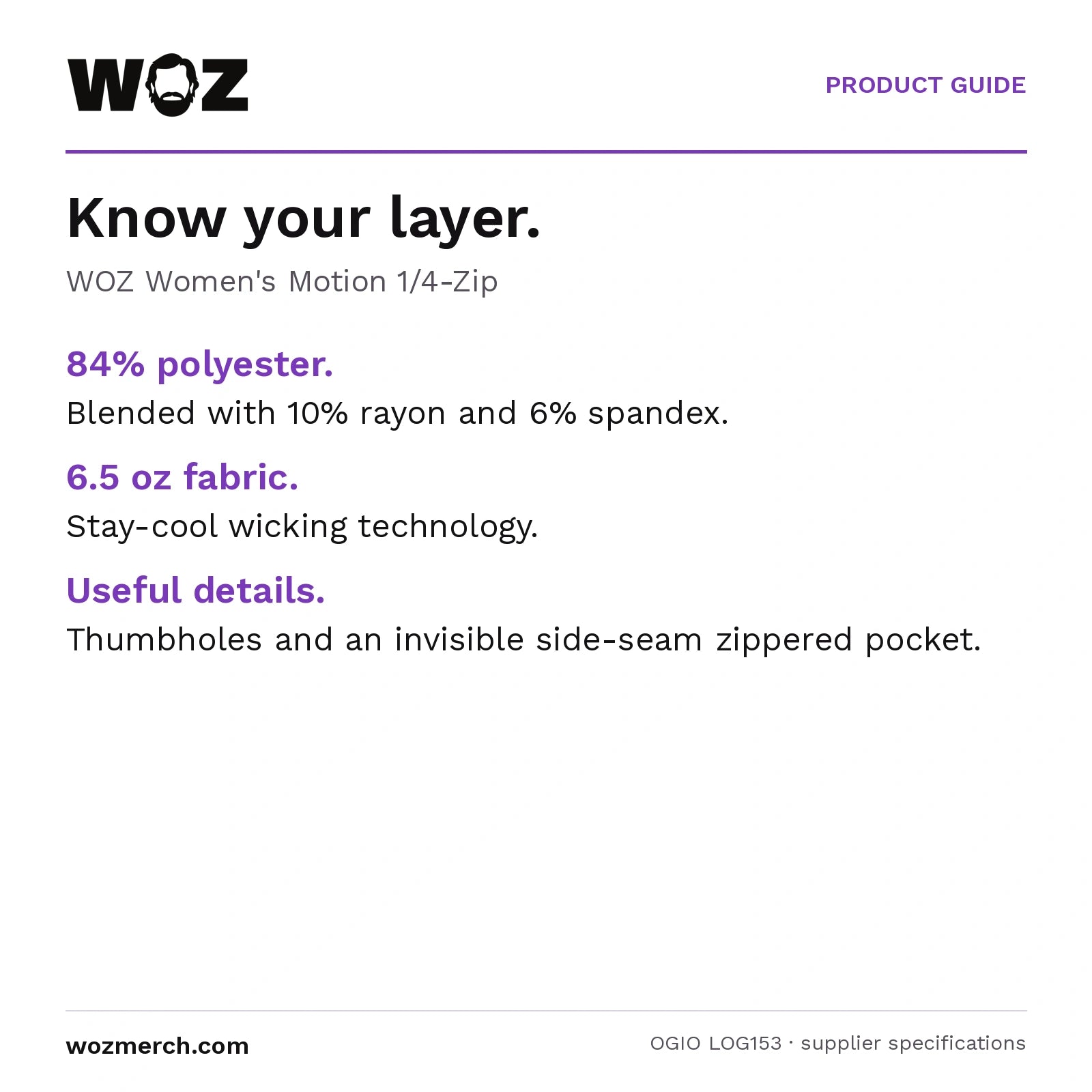 Woz Women's Motion 1/4 Zip — Know your layer.. WOZ Women's Motion 1/4-Zip. 84% polyester.: Blended with 10% rayon and 6% spandex.. 6.5 oz fabric.: Stay-cool wicking technology.. Useful details.: Thumbholes and an invisible side-seam zippered pocket.