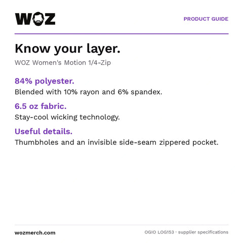 Woz Women's Motion 1/4 Zip — Know your layer.. WOZ Women's Motion 1/4-Zip. 84% polyester.: Blended with 10% rayon and 6% spandex.. 6.5 oz fabric.: Stay-cool wicking technology.. Useful details.: Thumbholes and an invisible side-seam zippered pocket.