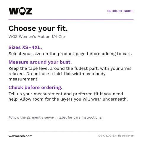 Woz Women's Motion 1/4 Zip — Choose your fit.. WOZ Women's Motion 1/4-Zip. Sizes XS–4XL.: Select your size on the product page before adding to cart.. Measure around your bust.: Keep the tape level around the fullest part, with your arms relaxed. Do not use a laid-flat width as a body measurement.. Check before ordering.: Tell us your measurement and preferred fit if you need help. Allow room for the layers you will wear underneath.. Follow the garment's sewn-in label for care instructions.