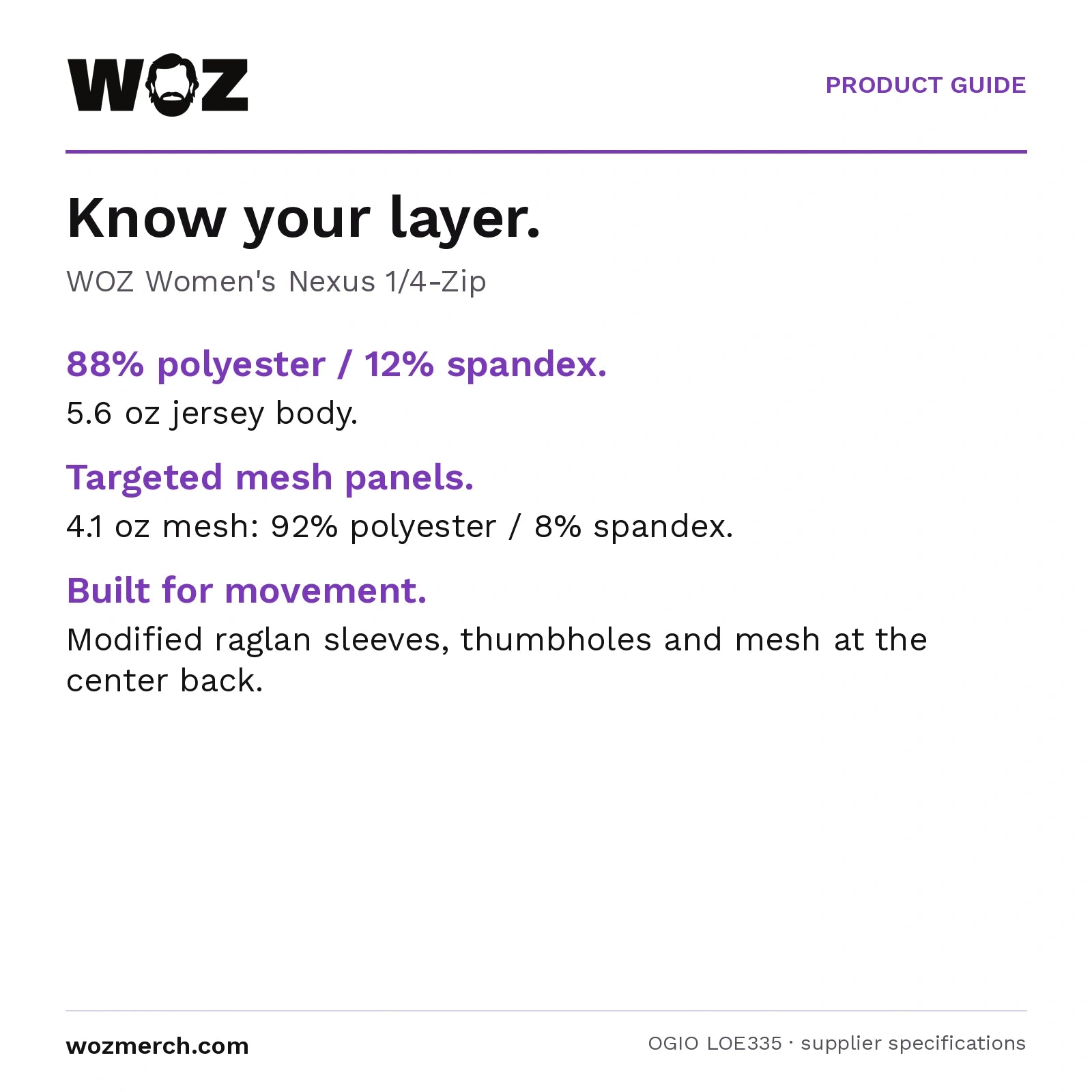 Woz Women's Nexus 1/4 Zip Pullover — Know your layer.. WOZ Women's Nexus 1/4-Zip. 88% polyester / 12% spandex.: 5.6 oz jersey body.. Targeted mesh panels.: 4.1 oz mesh: 92% polyester / 8% spandex.. Built for movement.: Modified raglan sleeves, thumbholes and mesh at the centre back.