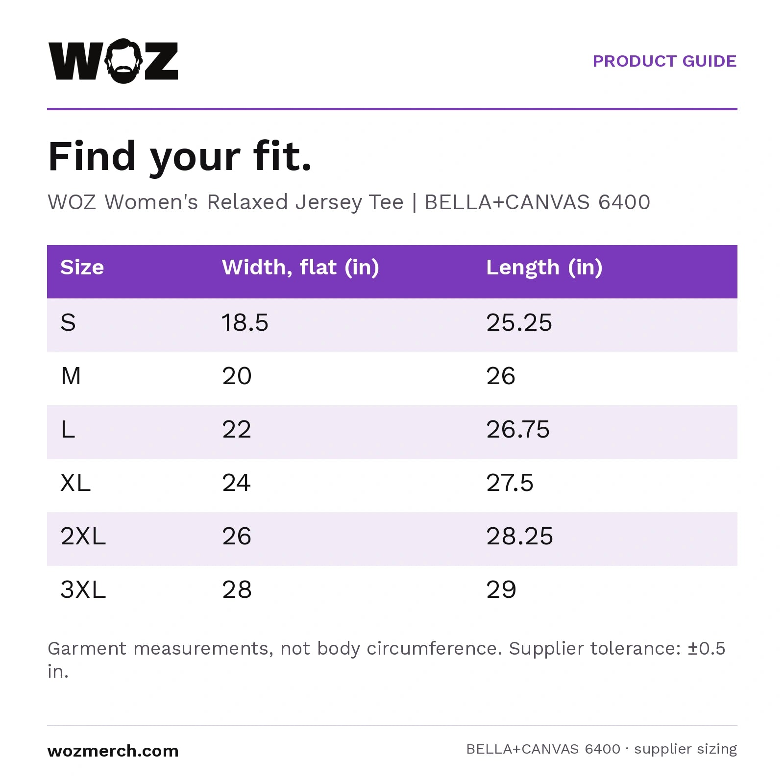 Woz Women's Relaxed Jersey Short Sleeve Tee — Find your fit.. WOZ Women's Relaxed Jersey Tee  |  BELLA+CANVAS 6400. Size; Width, flat (in); Length (in). S; 18.5; 25.25. M; 20; 26. L; 22; 26.75. XL; 24; 27.5. 2XL; 26; 28.25. 3XL; 28; 29. Garment measurements, not body circumference. Supplier tolerance: ±0.5 in.