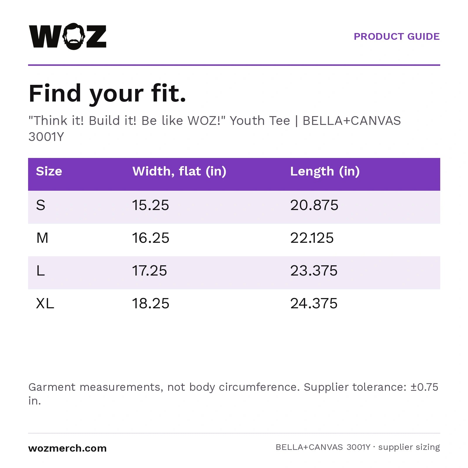 "Think it! Build it! Be like WOZ!" Youth Tee — Find your fit.. "Think it! Build it! Be like WOZ!" Youth Tee  |  BELLA+CANVAS 3001Y. Size; Width, flat (in); Length (in). S; 15.25; 20.875. M; 16.25; 22.125. L; 17.25; 23.375. XL; 18.25; 24.375. Garment measurements, not body circumference. Supplier tolerance: ±0.75 in.