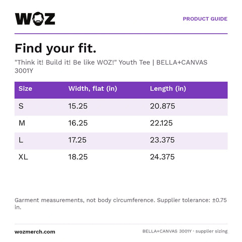"Think it! Build it! Be like WOZ!" Youth Tee — Find your fit.. "Think it! Build it! Be like WOZ!" Youth Tee  |  BELLA+CANVAS 3001Y. Size; Width, flat (in); Length (in). S; 15.25; 20.875. M; 16.25; 22.125. L; 17.25; 23.375. XL; 18.25; 24.375. Garment measurements, not body circumference. Supplier tolerance: ±0.75 in.