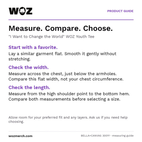 "I Want to Change the World" WOZ Youth Tee measuring guide: Lay a similar garment flat without stretching. Measure chest width below the armholes and length from the high shoulder point to the hem. Compare garment measurements, not body circumference. Allow room for your preferred fit and layers; contact WOZ for sizing help.