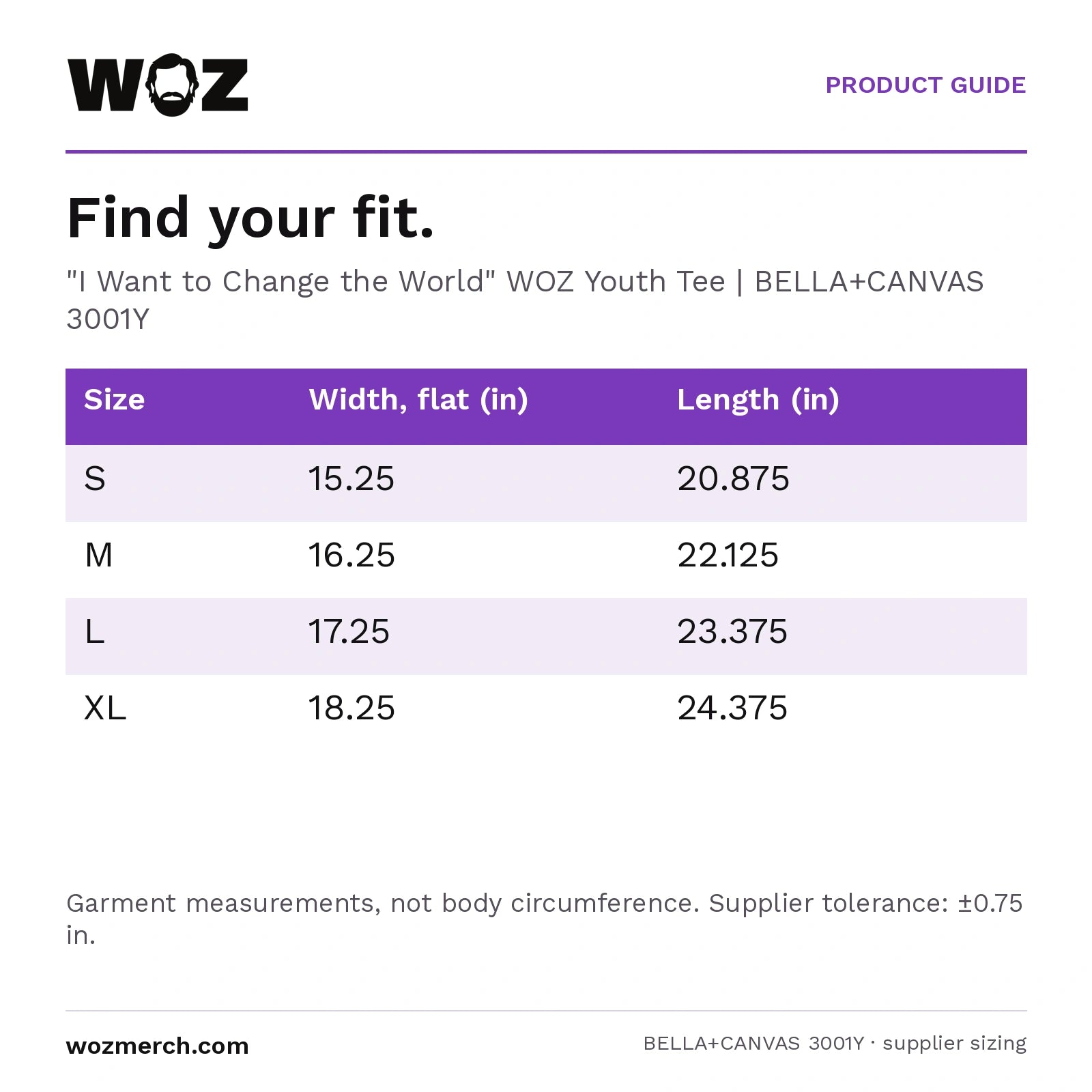 "I Want to Change the World" WOZ Youth Tee — Find your fit.. "I Want to Change the World" WOZ Youth Tee  |  BELLA+CANVAS 3001Y. Size; Width, flat (in); Length (in). S; 15.25; 20.875. M; 16.25; 22.125. L; 17.25; 23.375. XL; 18.25; 24.375. Garment measurements, not body circumference. Supplier tolerance: ±0.75 in.