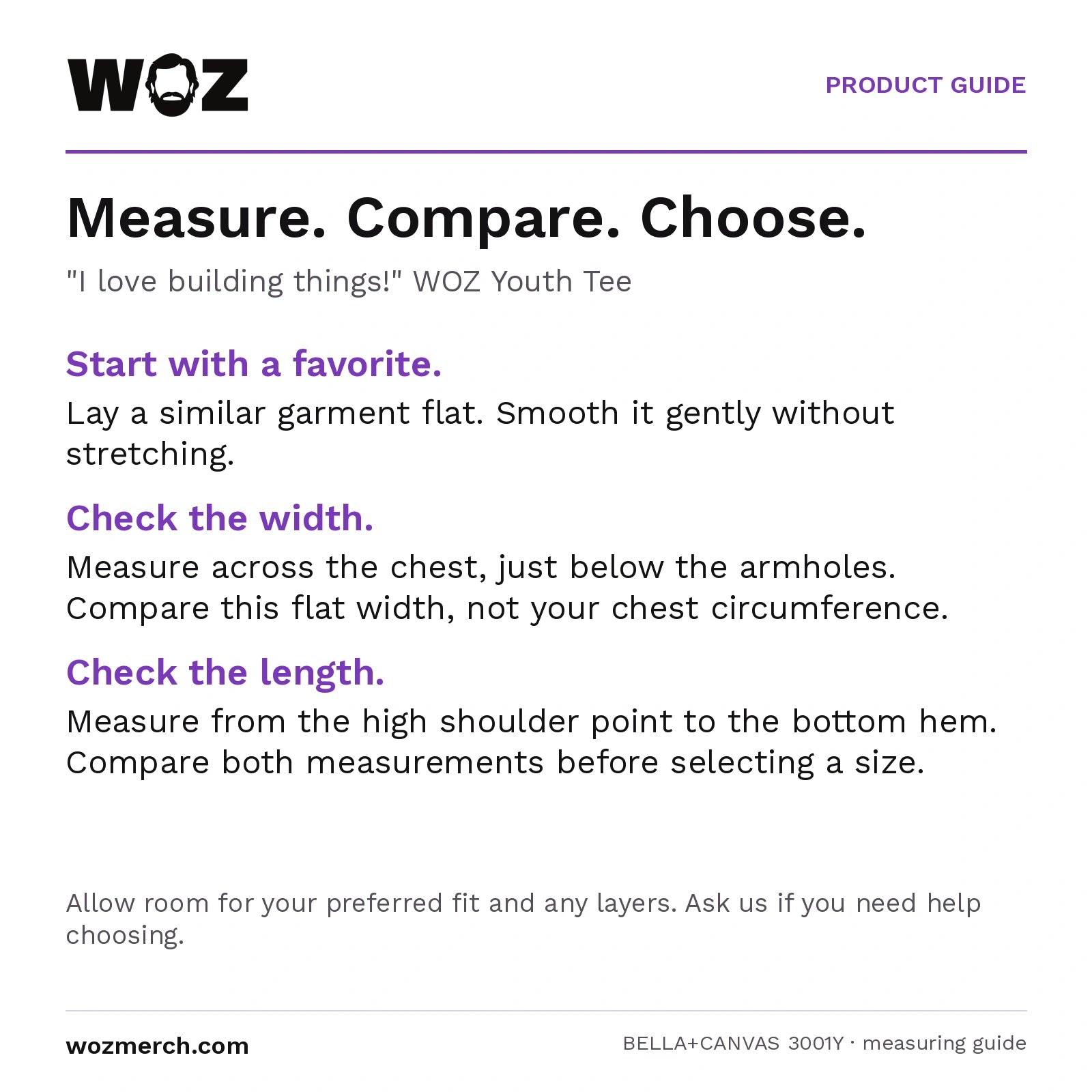 "I love building things!" WOZ Youth Tee measuring guide: Lay a similar garment flat without stretching. Measure chest width below the armholes and length from the high shoulder point to the hem. Compare garment measurements, not body circumference. Allow room for your preferred fit and layers; contact WOZ for sizing help.