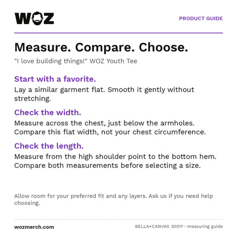 "I love building things!" WOZ Youth Tee measuring guide: Lay a similar garment flat without stretching. Measure chest width below the armholes and length from the high shoulder point to the hem. Compare garment measurements, not body circumference. Allow room for your preferred fit and layers; contact WOZ for sizing help.