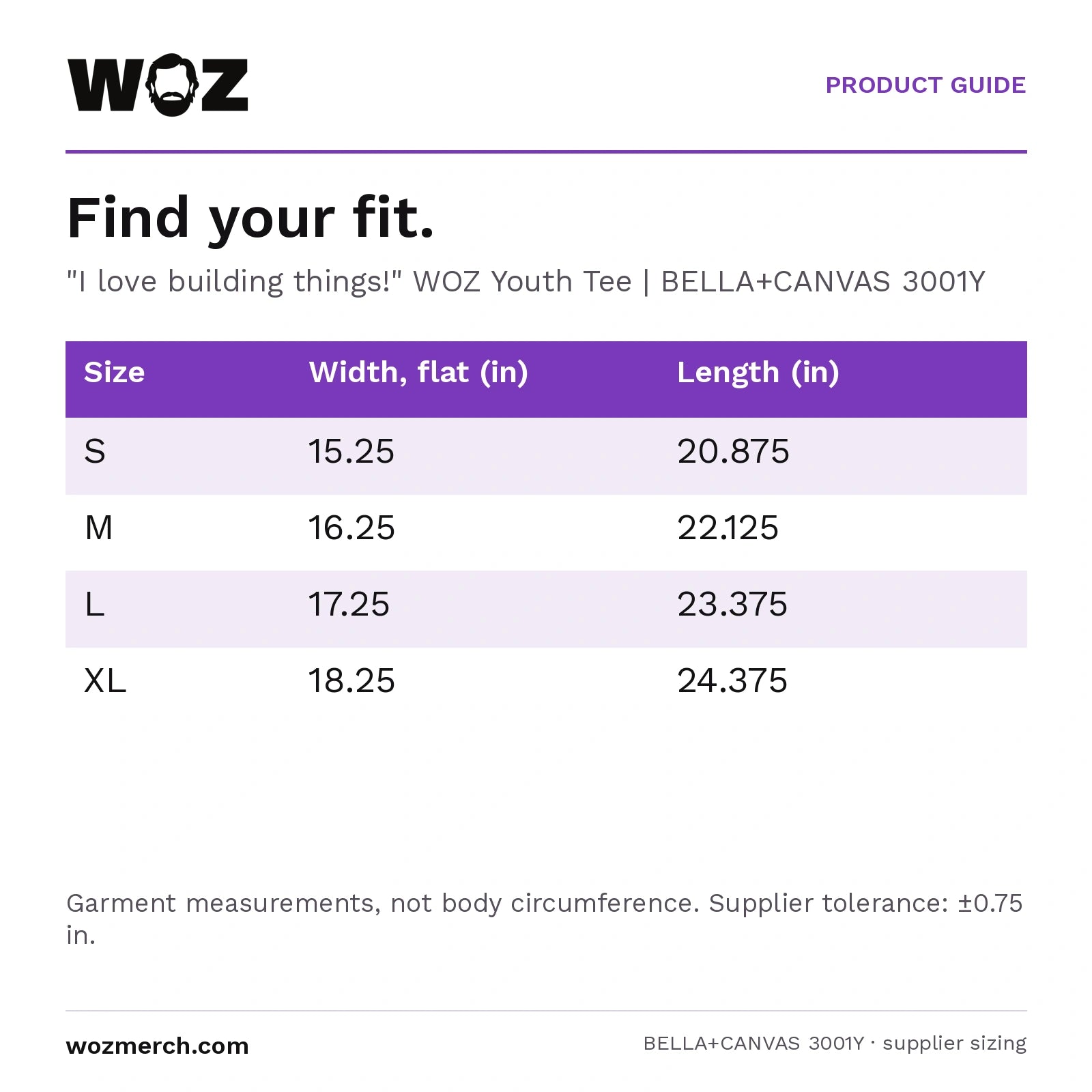 "I love building things!" WOZ Youth Tee — Find your fit.. "I love building things!" WOZ Youth Tee  |  BELLA+CANVAS 3001Y. Size; Width, flat (in); Length (in). S; 15.25; 20.875. M; 16.25; 22.125. L; 17.25; 23.375. XL; 18.25; 24.375. Garment measurements, not body circumference. Supplier tolerance: ±0.75 in.