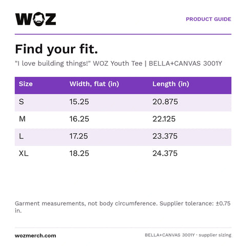 "I love building things!" WOZ Youth Tee — Find your fit.. "I love building things!" WOZ Youth Tee  |  BELLA+CANVAS 3001Y. Size; Width, flat (in); Length (in). S; 15.25; 20.875. M; 16.25; 22.125. L; 17.25; 23.375. XL; 18.25; 24.375. Garment measurements, not body circumference. Supplier tolerance: ±0.75 in.