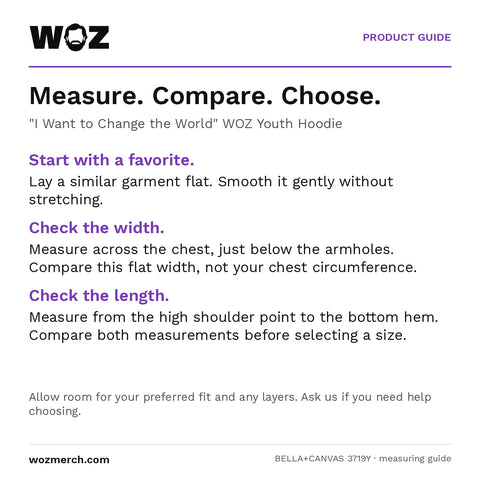 "I Want to Change the World" WOZ Youth Hoodie measuring guide: Lay a similar garment flat without stretching. Measure chest width below the armholes and length from the high shoulder point to the hem. Compare garment measurements, not body circumference. Allow room for your preferred fit and layers; contact WOZ for sizing help.