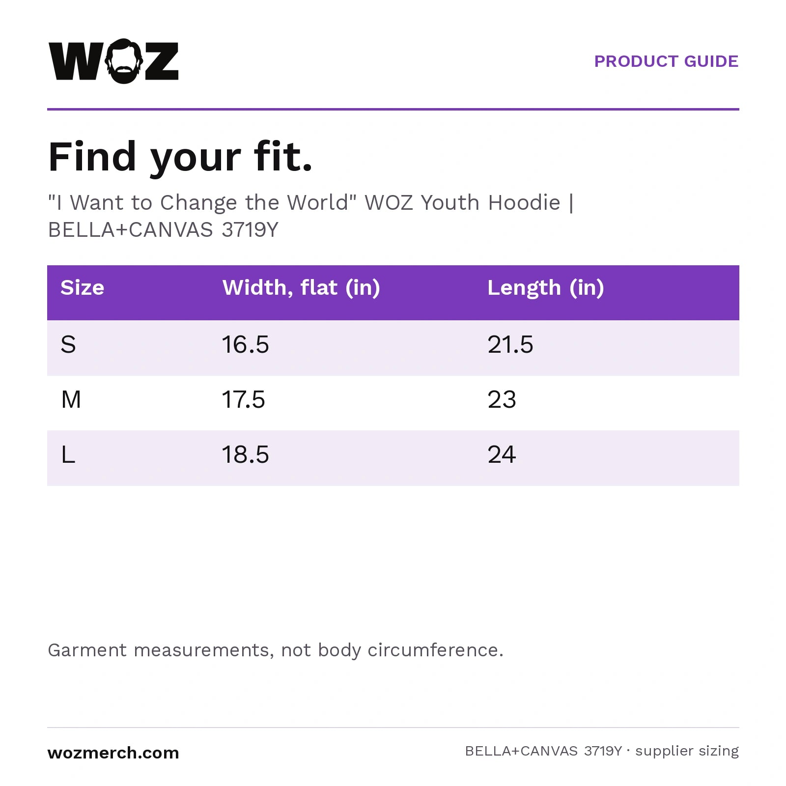 "I Want to Change the World" WOZ Youth Hoodie — Find your fit.. "I Want to Change the World" WOZ Youth Hoodie  |  BELLA+CANVAS 3719Y. Size; Width, flat (in); Length (in). S; 16.5; 21.5. M; 17.5; 23. L; 18.5; 24. Garment measurements, not body circumference.