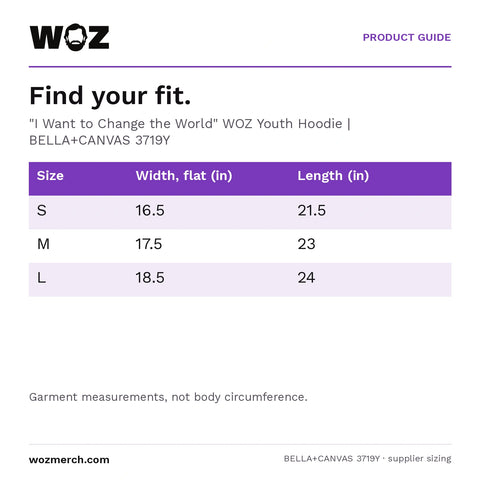 "I Want to Change the World" WOZ Youth Hoodie — Find your fit.. "I Want to Change the World" WOZ Youth Hoodie  |  BELLA+CANVAS 3719Y. Size; Width, flat (in); Length (in). S; 16.5; 21.5. M; 17.5; 23. L; 18.5; 24. Garment measurements, not body circumference.