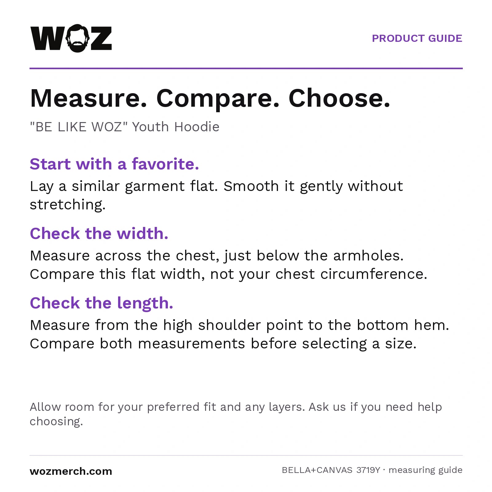"BE LIKE WOZ" Youth Hoodie — Measure. Compare. Choose.. "BE LIKE WOZ" Youth Hoodie. Start with a favourite.: Lay a similar garment flat. Smooth it gently without stretching.. Check the width.: Measure across the chest, just below the armholes. Compare this flat width, not your chest circumference.. Check the length.: Measure from the high shoulder point to the bottom hem. Compare both measurements before selecting a size.. Allow room for your preferred fit and any layers. Ask us if you need help choosing.