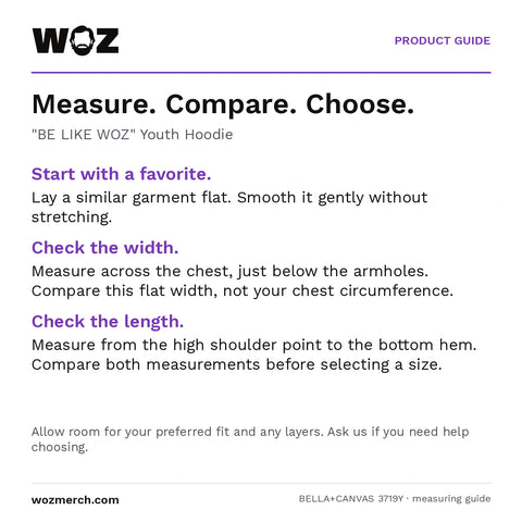 "BE LIKE WOZ" Youth Hoodie — Measure. Compare. Choose.. "BE LIKE WOZ" Youth Hoodie. Start with a favourite.: Lay a similar garment flat. Smooth it gently without stretching.. Check the width.: Measure across the chest, just below the armholes. Compare this flat width, not your chest circumference.. Check the length.: Measure from the high shoulder point to the bottom hem. Compare both measurements before selecting a size.. Allow room for your preferred fit and any layers. Ask us if you need help choosing.