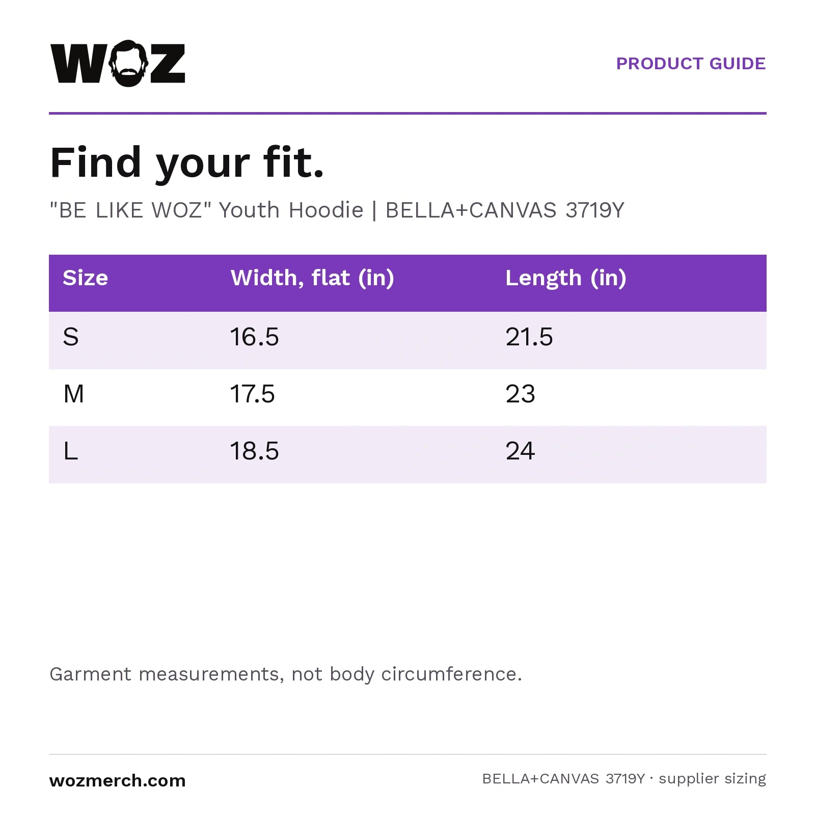 "BE LIKE WOZ" Youth Hoodie — Find your fit.. "BE LIKE WOZ" Youth Hoodie  |  BELLA+CANVAS 3719Y. Size; Width, flat (in); Length (in). S; 16.5; 21.5. M; 17.5; 23. L; 18.5; 24. Garment measurements, not body circumference.
