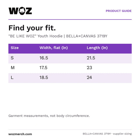 "BE LIKE WOZ" Youth Hoodie — Find your fit.. "BE LIKE WOZ" Youth Hoodie  |  BELLA+CANVAS 3719Y. Size; Width, flat (in); Length (in). S; 16.5; 21.5. M; 17.5; 23. L; 18.5; 24. Garment measurements, not body circumference.